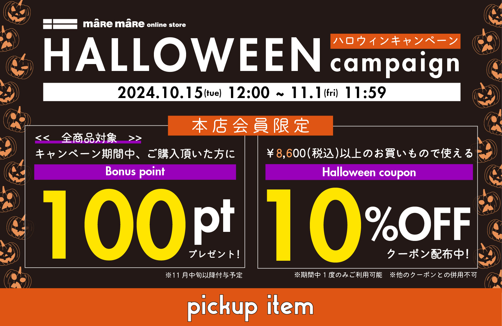 ハロウィンキャンペーン
開催日時：2024.10.15(tue) 12:00 ~ 11.1(fri) 11:59
本店会員限定
①全商品対象、キャンペーン期間中本店にてご購入頂いた方にボーナスポイント100ポイントプレゼント
②8,600円(税込)以上お買い物時に使える10％OFFクーポン配布中