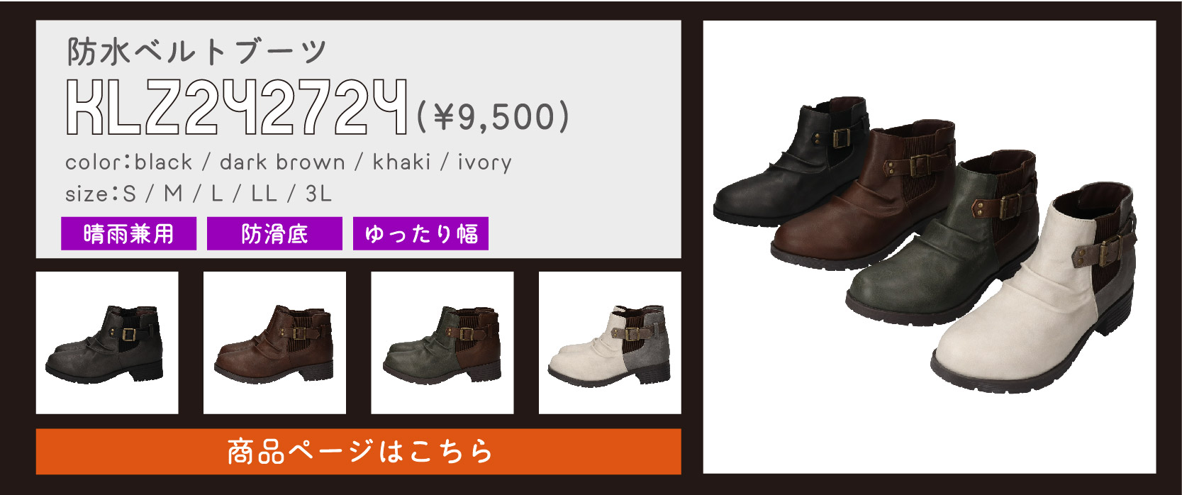 pickup item④
防水ベルトブーツ
商品番号：klz242724
価格：¥9,500
カラー：ブラック/ダークブラウン/カーキ/アイボリー
サイズ：S/M/L/LL/3L
機能：晴雨兼用/防滑底/ゆったり幅
商品ページはこちらをタップ